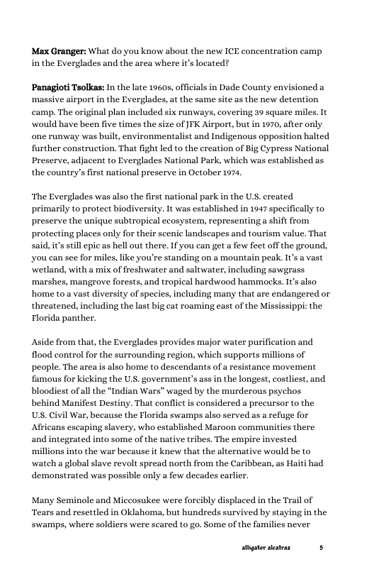 Max Granger: What do you know about the new ICE concentration camp in the Everglades and the area where it’s located?  Panagioti Teolkas: In the late 19605, offcialsin Dade County envisioned a ‘massive airport in the Everglades, a the same site as the new detention camp. The original plan included six runways, covering 39 square miles. It would have been five times the size of JFK Airport, but in 1970, afer only one runway was built, environmentalist and Indigenous opposition halted further construction. That fight led to the ereation of Big Cypress National Preserve, adjacent to Everglades National Park, which was established as the country’sfirst national preserve in October 197,  ‘The Everglades was also the first national park in the U.S. ereated primarily to protect biodiversity. It was established in 1947 specifically to preserve the unique subtropical ccosystem, representing a shift from protecting places only for their scenic landscapes and tourism value. That said, it’s still epic as hell out there. If you can get a few feet off the ground, you can see for miles, like you’re standing on a mountain peak. It’s a vast \wetland, with a mix of freshwater and saltwater, including sawgrass ‘marshes, mangrove forests, and tropical hardwood hammocks. It’s also home to a vast diversity of species, including many that are endangered or threatened, including the last big cat roaming east of the Mississippi: the Florida panther.  Aside from that, the Everglades provides major water purification and flood control for the surrounding region, which supports millions of people. The area s also home to descendants of a resistance movement famous for kicking the U.S. government’s ass in the longest, costliest, and bloodiest of all the “Indian Wars” waged by the murderous psychos behind Manifest Destiny. That conflictis considered a precursor to the US. Civil War, because the Florida swamps also served as a refuge for Africans escaping slavery, who established Maroon communities there and integrated into some of the native tri ‘millions into the war because it knew that the alternative would be to watch a global slave revolt spread north from the Caribbean, as Hai demonstrated was possible only a few decades earlier.  Many Seminole and Miccosukee were forcibly displaced in the Trail of Tears and resettled in Oklahoma, but hundreds survived by staying in the ‘swamps, where soldiers were scared to go. Some of the families never  r—— s 